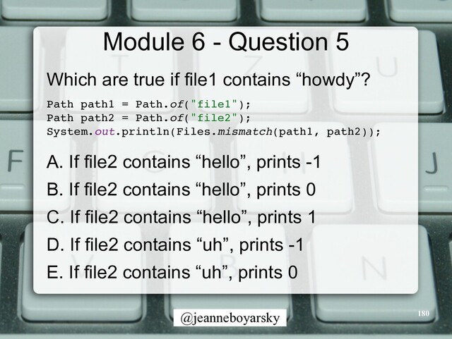 @jeanneboyarsky
Module 6 - Question 5
Which are true if file1 contains “howdy”?


Path path1 = Path.of("file1")
;

Path path2 = Path.of("file2")
;

System.out.println(Files.mismatch(path1, path2))
;

A. If file2 contains “hello”, prints -1


B. If file2 contains “hello”, prints 0


C. If file2 contains “hello”, prints 1


D. If file2 contains “uh”, prints -1


E. If file2 contains “uh”, prints 0


180
