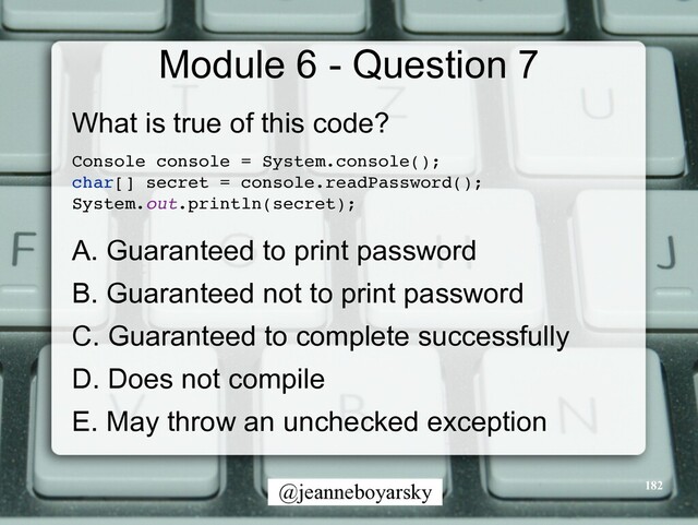 @jeanneboyarsky
Module 6 - Question 7
What is true of this code?


Console console = System.console()
;

char[] secret = console.readPassword()
;

System.out.println(secret)
;

A. Guaranteed to print password


B. Guaranteed not to print password


C. Guaranteed to complete successfully


D. Does not compile


E. May throw an unchecked exception


182
