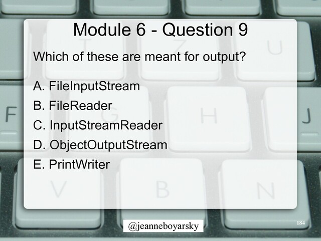 @jeanneboyarsky
Module 6 - Question 9
Which of these are meant for output?


A. FileInputStream


B. FileReader


C. InputStreamReader


D. ObjectOutputStream


E. PrintWriter


184
