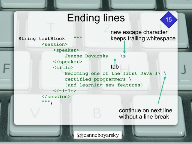 @jeanneboyarsky
Ending lines
String textBlock = ""
"





Jeanne Boyarsky \s




Becoming one of the first Java 17
\

certified programmers
\

(and learning new features
)





"""
;

continue on next line


without a line break
new escape character


keeps trailing whitespace
tab
15
21
