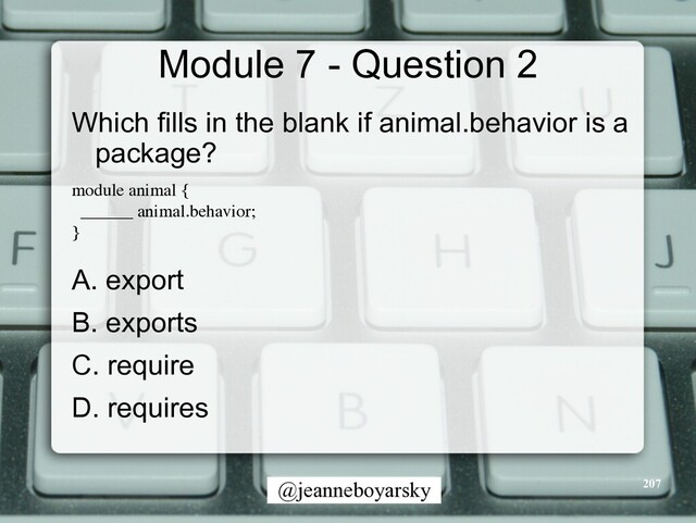 @jeanneboyarsky
Module 7 - Question 2
Which fills in the blank if animal.behavior is a
package?


module animal
{

______ animal.behavior
;

}

A. export


B. exports


C. require


D. requires


207
