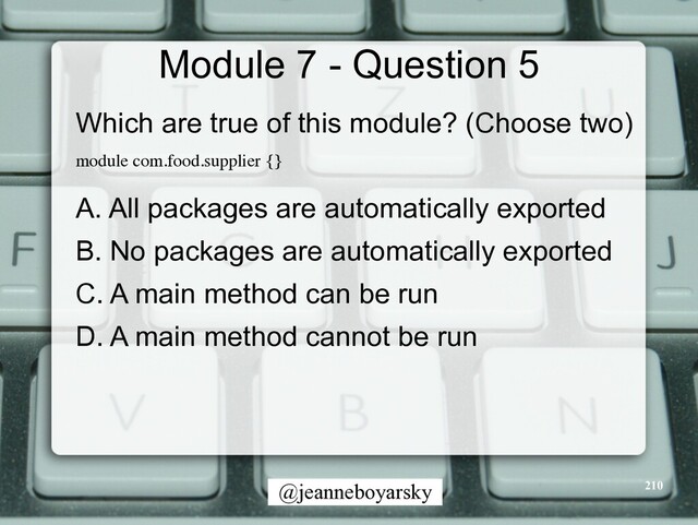 @jeanneboyarsky
Module 7 - Question 5
Which are true of this module? (Choose two)


module com.food.supplier {
}

A. All packages are automatically exported


B. No packages are automatically exported


C. A main method can be run


D. A main method cannot be run


210
