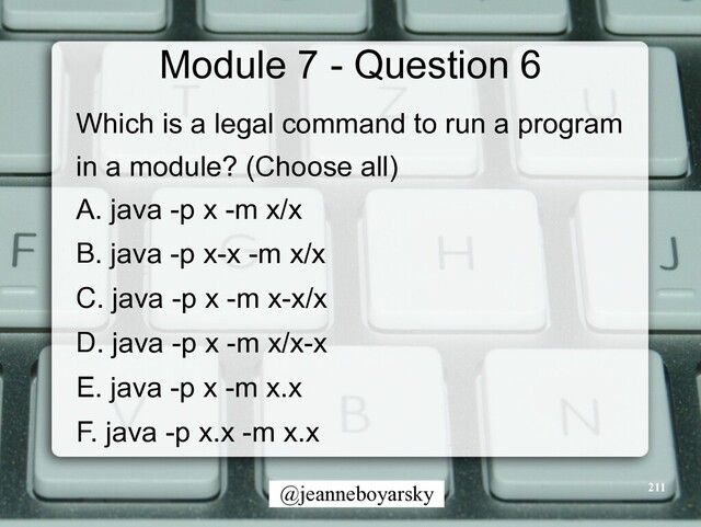 @jeanneboyarsky
Module 7 - Question 6
Which is a legal command to run a program


in a module? (Choose all)


A. java -p x -m x/x


B. java -p x-x -m x/x


C. java -p x -m x-x/x


D. java -p x -m x/x-x


E. java -p x -m x.x


F. java -p x.x -m x.x


211

