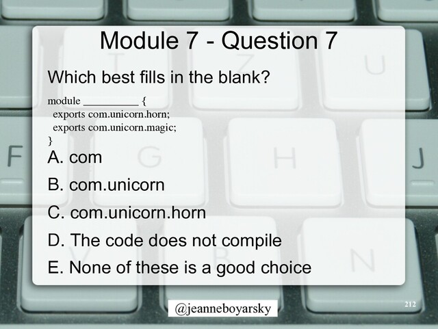 @jeanneboyarsky
Module 7 - Question 7
Which best fills in the blank?


module __________
{

exports com.unicorn.horn
;

exports com.unicorn.magic
;

}

A. com


B. com.unicorn


C. com.unicorn.horn


D. The code does not compile


E. None of these is a good choice


212
