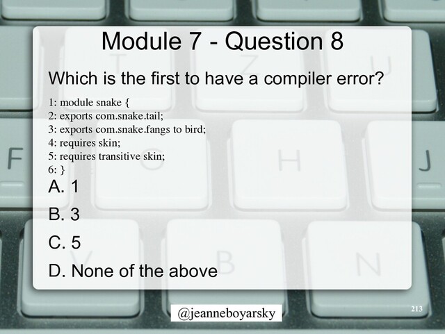 @jeanneboyarsky
Module 7 - Question 8
Which is the first to have a compiler error?


1: module snake
{

2: exports com.snake.tail
;

3: exports com.snake.fangs to bird
;

4: requires skin
;

5: requires transitive skin
;

6:
}

A. 1


B. 3


C. 5


D. None of the above


213

