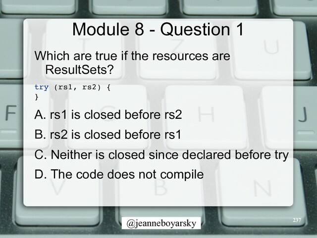 @jeanneboyarsky
Module 8 - Question 1
Which are true if the resources are
ResultSets?


try (rs1, rs2)
{

}

A. rs1 is closed before rs2


B. rs2 is closed before rs1


C. Neither is closed since declared before try


D. The code does not compile


237
