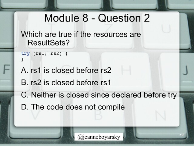 @jeanneboyarsky
Module 8 - Question 2
Which are true if the resources are
ResultSets?


try (rs1; rs2)
{

}

A. rs1 is closed before rs2


B. rs2 is closed before rs1


C. Neither is closed since declared before try


D. The code does not compile


238
