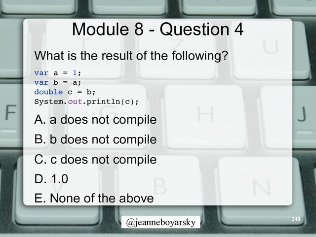 @jeanneboyarsky
Module 8 - Question 4
What is the result of the following?


var a = 1
;

var b = a
;

double c = b
;

System.out.println(c)
;

A. a does not compile


B. b does not compile


C. c does not compile


D. 1.0


E. None of the above


240

