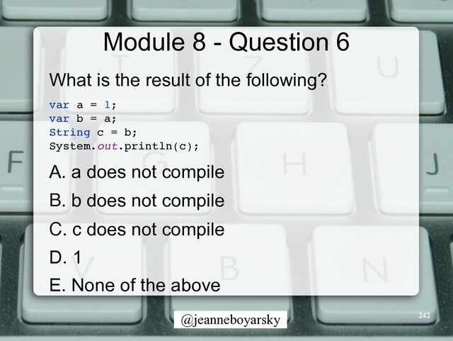 @jeanneboyarsky
Module 8 - Question 6
What is the result of the following?


var a = 1
;

var b = a
;

String c = b
;

System.out.println(c)
;

A. a does not compile


B. b does not compile


C. c does not compile


D. 1


E. None of the above


242
