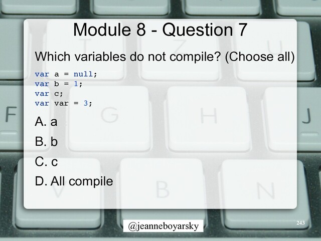 @jeanneboyarsky
Module 8 - Question 7
Which variables do not compile? (Choose all)


var a = null
;

var b = 1
;

var c
;

var var = 3;
A. a


B. b


C. c


D. All compile


243
