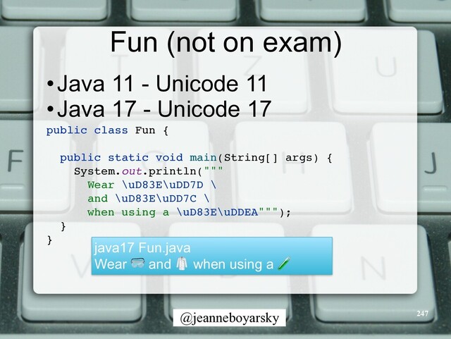 @jeanneboyarsky
Fun (not on exam)
•Java 11 - Unicode 11


•Java 17 - Unicode 17


public class Fun
{

public static void main(String[] args)
{

System.out.println(""
"

Wear \uD83E\uDD7D
\

and \uD83E\uDD7C
\

when using a \uD83E\uDDEA""")
;

}

}

247
java17 Fun.java


Wear 🥽 and 🥼 when using a 🧪
