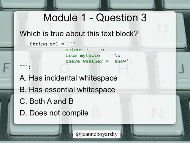 @jeanneboyarsky
Module 1 - Question 3
Which is true about this text block?


String sql = ""
"

select * \s
from mytable \s
where weather = 'snow'
;

"""
;

A. Has incidental whitespace


B. Has essential whitespace


C. Both A and B


D. Does not compile
29
