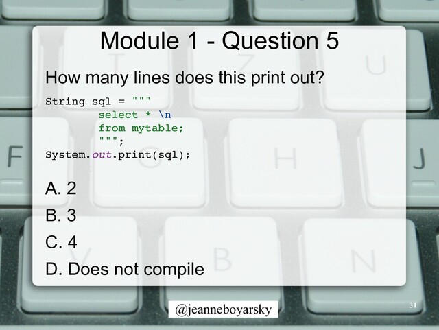@jeanneboyarsky
Module 1 - Question 5
How many lines does this print out?


String sql = ""
"

select * \n
from mytable
;

"""
;

System.out.print(sql)
;

A. 2


B. 3


C. 4


D. Does not compile
31
