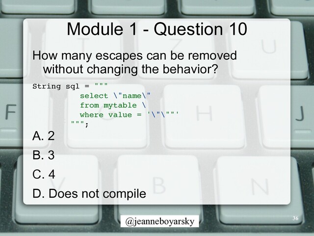 @jeanneboyarsky
Module 1 - Question 10
How many escapes can be removed
without changing the behavior?


String sql = ""
"

select \"name\"
from mytable
\

where value = '\"\""
'

""";
A. 2


B. 3


C. 4


D. Does not compile
36
