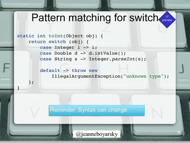 @jeanneboyarsky
Pattern matching for switch 17


preview
static int toInt(Object obj)
{

return switch (obj)
{

case Integer i -> i
;

case Double d -> d.intValue()
;

case String s -> Integer.parseInt(s)
;

default -> throw new
 

IllegalArgumentException("unknown type")
;

}
;

}

Reminder: Syntax can change
56
