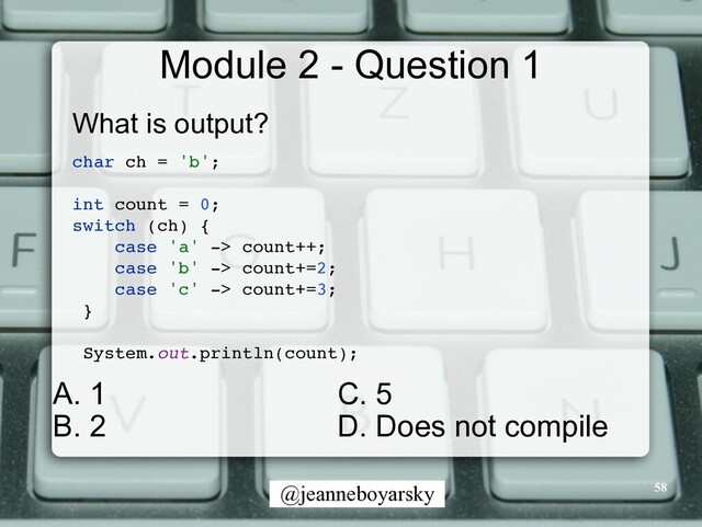 @jeanneboyarsky
Module 2 - Question 1
What is output?


char ch = 'b'
;

int count = 0
;

switch (ch)
{

case 'a' -> count++
;

case 'b' -> count+=2
;

case 'c' -> count+=3
;

}

System.out.println(count)
;

58
C. 5


D. Does not compile
A. 1


B. 2
