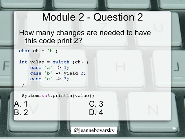 @jeanneboyarsky
Module 2 - Question 2
How many changes are needed to have
this code print 2?


char ch = 'b'
;

int value = switch (ch)
{

case 'a' -> 1
;

case 'b' -> yield 2
;

case 'c' -> 3
;

}

System.out.println(value)
;

59
C. 3


D. 4
A. 1


B. 2
