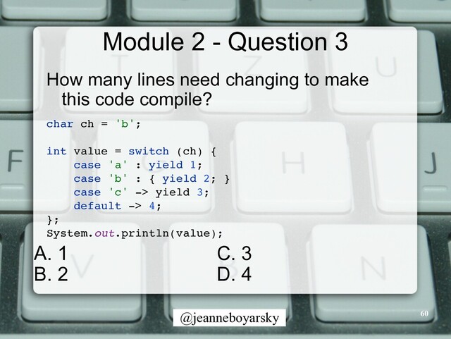 @jeanneboyarsky
Module 2 - Question 3
How many lines need changing to make
this code compile?


char ch = 'b'
;

int value = switch (ch)
{

case 'a' : yield 1
;

case 'b' : { yield 2;
}

case 'c' -> yield 3
;

default -> 4
;

}
;

System.out.println(value)
;

60
C. 3


D. 4
A. 1


B. 2
