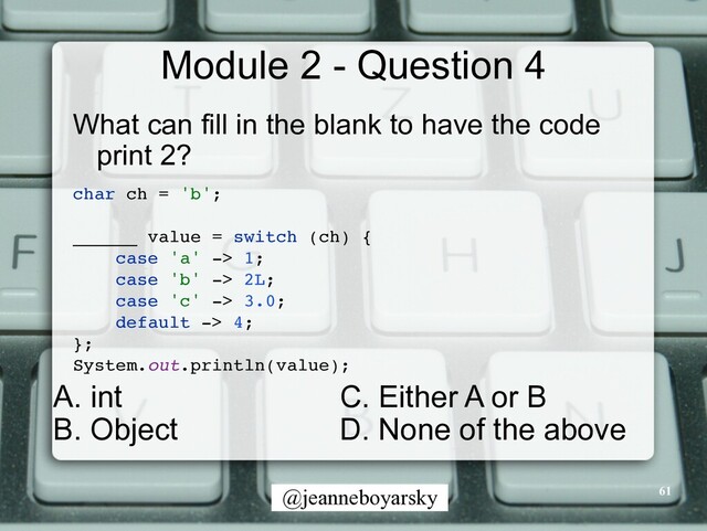 @jeanneboyarsky
Module 2 - Question 4
What can fill in the blank to have the code
print 2?


char ch = 'b'
;

______ value = switch (ch)
{

case 'a' -> 1
;

case 'b' -> 2L
;

case 'c' -> 3.0
;

default -> 4
;

}
;

System.out.println(value)
;

61
C. Either A or B


D. None of the above
A. int


B. Object
