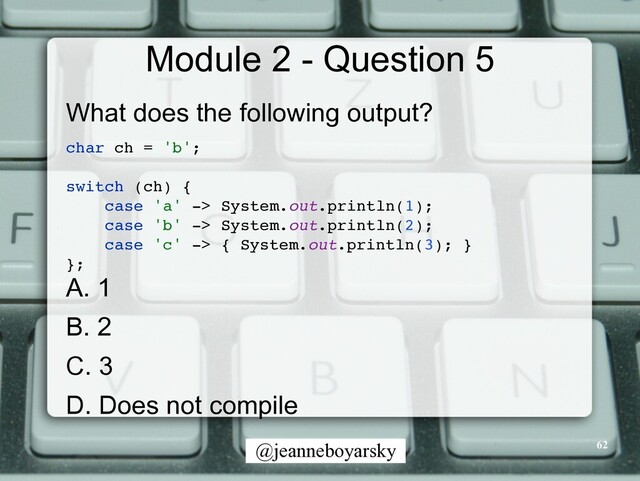 @jeanneboyarsky
Module 2 - Question 5
What does the following output?


char ch = 'b'
;

switch (ch)
{

case 'a' -> System.out.println(1)
;

case 'b' -> System.out.println(2)
;

case 'c' -> { System.out.println(3);
}

}
;

A. 1


B. 2


C. 3


D. Does not compile
62
