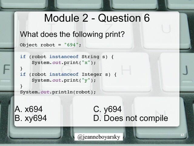 @jeanneboyarsky
Module 2 - Question 6
What does the following print?


Object robot = "694"
;

if (robot instanceof String s)
{

System.out.print("x")
;

}

if (robot instanceof Integer s)
{

System.out.print("y")
;

}

System.out.println(robot)
;

63
C. y694


D. Does not compile
A. x694


B. xy694
