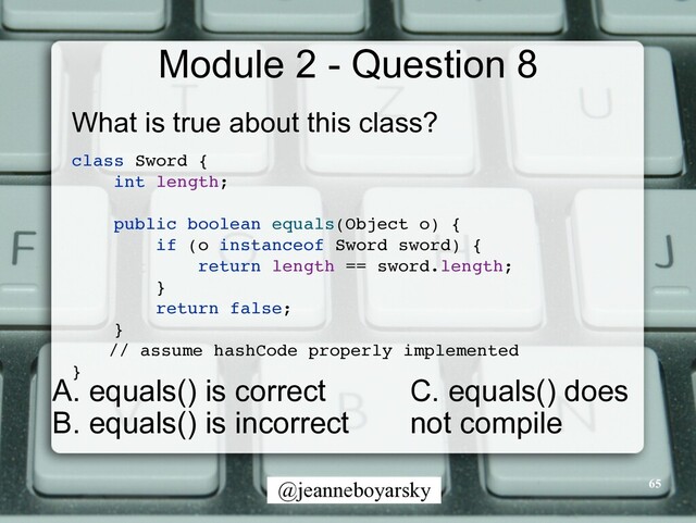 @jeanneboyarsky
Module 2 - Question 8
What is true about this class?


class Sword
{

int length
;

public boolean equals(Object o)
{

if (o instanceof Sword sword)
{

return length == sword.length
;

}

return false
;

}

// assume hashCode properly implemente
d

}

65
C. equals() does


not compile


A. equals() is correct


B. equals() is incorrect
