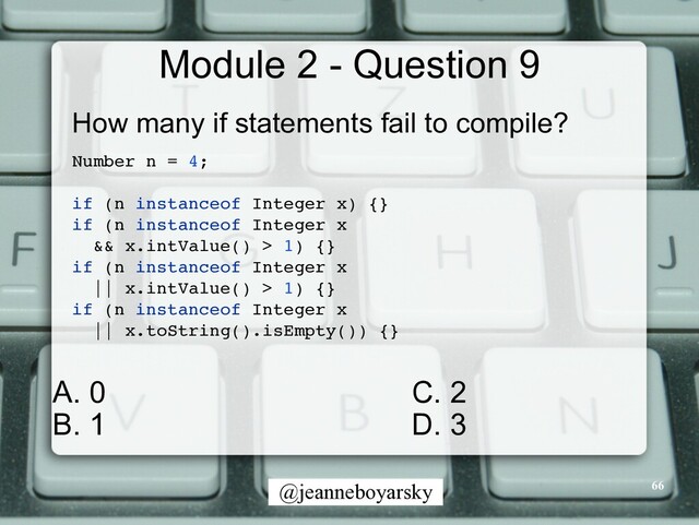 @jeanneboyarsky
Module 2 - Question 9
How many if statements fail to compile?


Number n = 4
;

if (n instanceof Integer x) {
}

if (n instanceof Integer x
 

&& x.intValue() > 1) {
}

if (n instanceof Integer x
 

|| x.intValue() > 1) {
}

if (n instanceof Integer x
 

|| x.toString().isEmpty()) {
}

66
C. 2


D. 3


A. 0


B. 1
