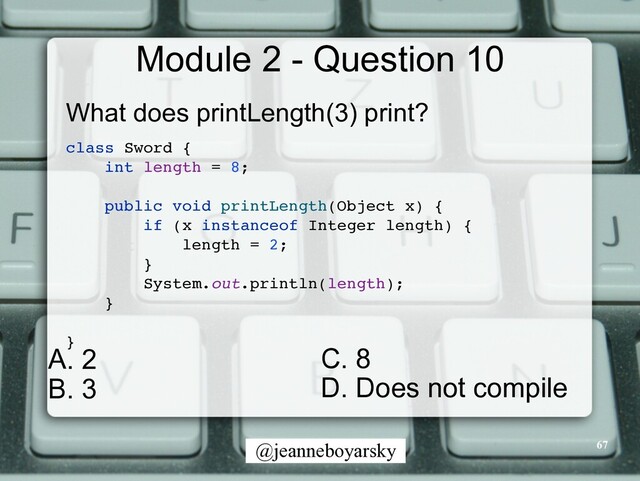 @jeanneboyarsky
Module 2 - Question 10
What does printLength(3) print?


class Sword
{

int length = 8
;

public void printLength(Object x)
{

if (x instanceof Integer length)
{

length = 2
;

}

System.out.println(length)
;

}

}

67
C. 8


D. Does not compile


A. 2


B. 3
