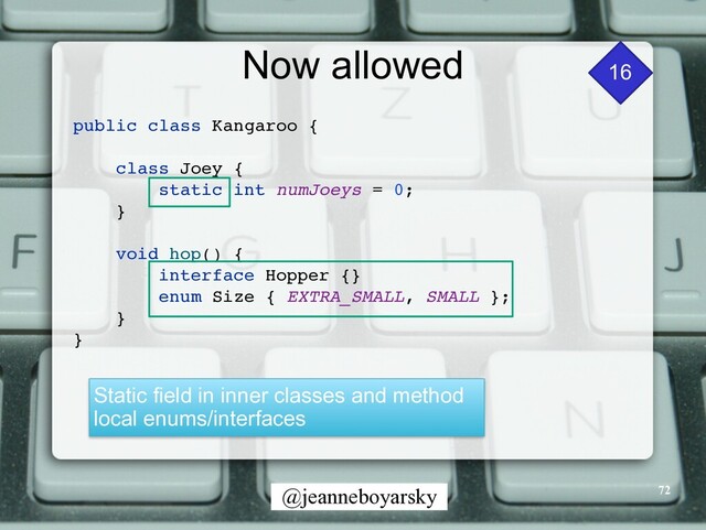 @jeanneboyarsky
Now allowed 16
public class Kangaroo
{

class Joey
{

static int numJoeys = 0
;

}

void hop()
{

interface Hopper {
}

enum Size { EXTRA_SMALL, SMALL }
;

}

}

Static field in inner classes and method
local enums/interfaces
72
