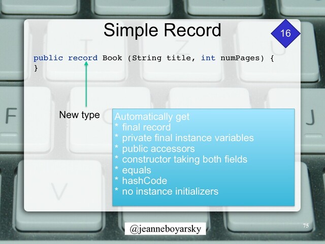 @jeanneboyarsky
Simple Record 16
public record Book (String title, int numPages)
{

}

New type Automatically get


* final record


* private final instance variables


* public accessors


* constructor taking both fields


* equals


* hashCode


* no instance initializers


75
