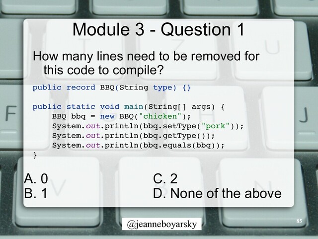 @jeanneboyarsky
Module 3 - Question 1
How many lines need to be removed for
this code to compile?


public record BBQ(String type) {
}

public static void main(String[] args)
{

BBQ bbq = new BBQ("chicken")
;

System.out.println(bbq.setType("pork"))
;

System.out.println(bbq.getType())
;

System.out.println(bbq.equals(bbq))
;

}

85
C. 2


D. None of the above
A. 0


B. 1
