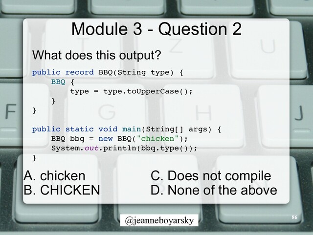 @jeanneboyarsky
Module 3 - Question 2
What does this output?


public record BBQ(String type)
{

BBQ
{

type = type.toUpperCase()
;

}

}

public static void main(String[] args)
{

BBQ bbq = new BBQ("chicken")
;

System.out.println(bbq.type())
;

}

86
C. Does not compile


D. None of the above
A. chicken


B. CHICKEN
