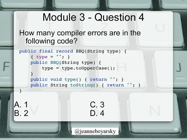 @jeanneboyarsky
Module 3 - Question 4
How many compiler errors are in the
following code?


public final record BBQ(String type)
{

{ type = "";
}

public BBQ(String type)
{

type = type.toUpperCase()
;

}

public void type() { return "";
}

public String toString() { return "";
}

}

88
C. 3


D. 4
A. 1


B. 2
