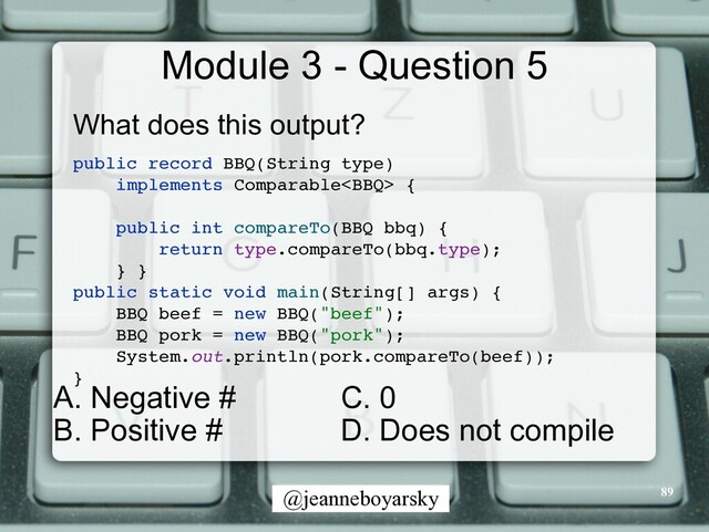 @jeanneboyarsky
Module 3 - Question 5
What does this output?


public record BBQ(String type)
 

implements Comparable
{

public int compareTo(BBQ bbq)
{

return type.compareTo(bbq.type)
;

}
}

public static void main(String[] args)
{

BBQ beef = new BBQ("beef")
;

BBQ pork = new BBQ("pork")
;

System.out.println(pork.compareTo(beef))
;

}

89
C. 0


D. Does not compile
A. Negative #


B. Positive #
