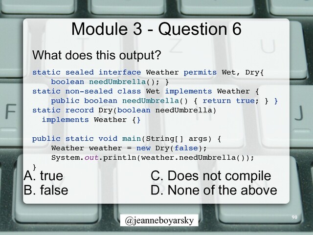 @jeanneboyarsky
Module 3 - Question 6
What does this output?


static sealed interface Weather permits Wet, Dry
{

boolean needUmbrella(); }
static non-sealed class Wet implements Weather
{

public boolean needUmbrella() { return true; }
}

static record Dry(boolean needUmbrella)
 

implements Weather {
}

public static void main(String[] args)
{

Weather weather = new Dry(false)
;

System.out.println(weather.needUmbrella())
;

}

90
C. Does not compile


D. None of the above
A. true


B. false

