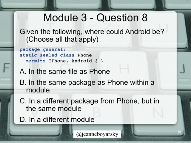 @jeanneboyarsky
Module 3 - Question 8
Given the following, where could Android be?
(Choose all that apply)


package general
;

static sealed class Phone
 

permits IPhone, Android {
}

A. In the same file as Phone


B. In the same package as Phone within a
module


C. In a different package from Phone, but in
the same module


D. In a different module


92
