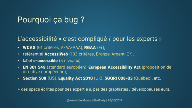Pourquoi ça bug ?
L’accessibilité « c’est compliqué / pour les experts »
• WCAG (61 critères, A-AA-AAA), RGAA (Fr),
• référentiel AccessiWeb (133 critères, Bronze-Argent-Or),
• label e-accessible (5 niveaux),
• EN 301 549 (standard européen), European Accessibility Act (proposition de
directive européenne),
• Section 508 (US), Equality Act 2010 (UK), SGQRI 008-03 (Québec), etc.
+ des specs écrites pour des expert·e·s, pas des graphistes / développeuses·eurs.
