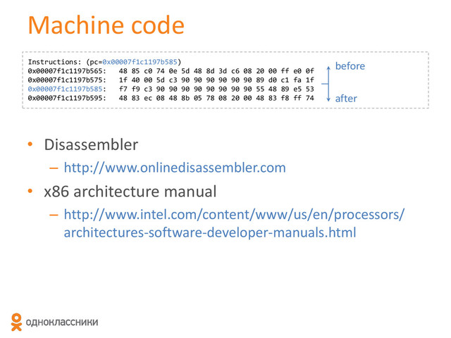 • Disassembler
– http://www.onlinedisassembler.com
• x86 architecture manual
– http://www.intel.com/content/www/us/en/processors/
architectures-software-developer-manuals.html
Machine code
Instructions: (pc=0x00007f1c1197b585)
0x00007f1c1197b565: 48 85 c0 74 0e 5d 48 8d 3d c6 08 20 00 ff e0 0f
0x00007f1c1197b575: 1f 40 00 5d c3 90 90 90 90 90 90 89 d0 c1 fa 1f
0x00007f1c1197b585: f7 f9 c3 90 90 90 90 90 90 90 90 55 48 89 e5 53
0x00007f1c1197b595: 48 83 ec 08 48 8b 05 78 08 20 00 48 83 f8 ff 74
before
after
