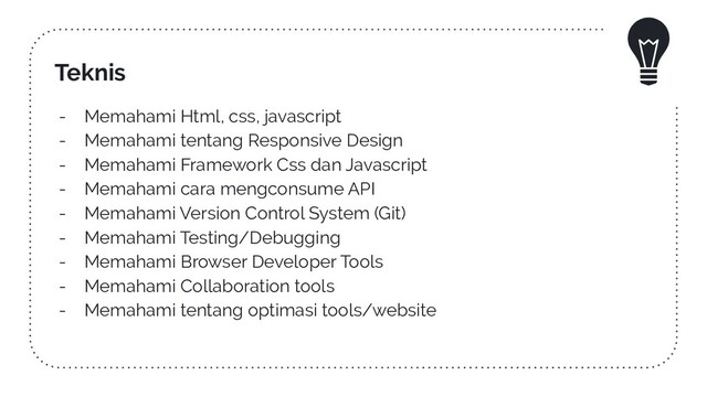 Teknis
- Memahami Html, css, javascript
- Memahami tentang Responsive Design
- Memahami Framework Css dan Javascript
- Memahami cara mengconsume API
- Memahami Version Control System (Git)
- Memahami Testing/Debugging
- Memahami Browser Developer Tools
- Memahami Collaboration tools
- Memahami tentang optimasi tools/website
