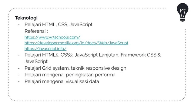 Teknologi
- Pelajari HTML, CSS, JavaScript
Referensi :
https:/
/www.w3schools.com/
https:/
/developer.mozilla.org/id/docs/Web/JavaScript
https:/
/javascript.info/
- Pelajari HTML5, CSS3, JavaScript Lanjutan, Framework CSS &
JavaScript
- Pelajari Grid system, teknik responsive design
- Pelajari mengenai peningkatan performa
- Pelajari mengenai visualisasi data
