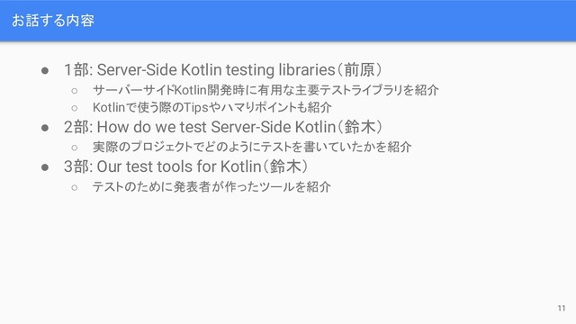 お話する内容
● 1部: Server-Side Kotlin testing libraries（前原）
○ サーバーサイドKotlin開発時に有用な主要テストライブラリを紹介
○ Kotlinで使う際のTipsやハマりポイントも紹介
● 2部: How do we test Server-Side Kotlin（鈴木）
○ 実際のプロジェクトでどのようにテストを書いていたかを紹介
● 3部: Our test tools for Kotlin（鈴木）
○ テストのために発表者が作ったツールを紹介
11
