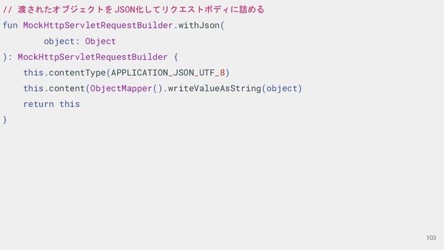 // 渡されたオブジェクトを JSON化してリクエストボディに詰める
fun MockHttpServletRequestBuilder.withJson(
object: Object
): MockHttpServletRequestBuilder {
this.contentType(APPLICATION_JSON_UTF_8)
this.content(ObjectMapper().writeValueAsString(object)
return this
}
103
