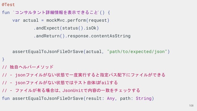 @Test
fun `コンサルタント詳細情報を表示できること
`() {
var actual = mockMvc.perform(request)
.andExpect(status().isOk)
.andReturn().response.contentAsString
assertEqualToJsonFileOrSave(actual, "path/to/expected/json")
}
// 独自ヘルパーメソッド
// - jsonファイルがない状態で一度実行すると指定パス配下にファイルができる
// - jsonファイルがない状態ではテスト自体は
failする
// - ファイルが有る場合は、JsonUnitで内容の一致をチェックする
fun assertEqualToJsonFileOrSave(result: Any, path: String)
108
