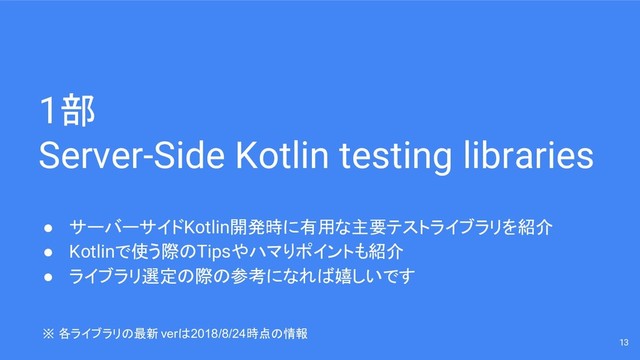 1部
Server-Side Kotlin testing libraries
● サーバーサイドKotlin開発時に有用な主要テストライブラリを紹介
● Kotlinで使う際のTipsやハマりポイントも紹介
● ライブラリ選定の際の参考になれば嬉しいです
13
※ 各ライブラリの最新verは2018/8/24時点の情報
