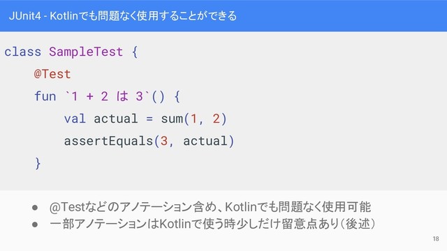 JUnit4 - Kotlinでも問題なく使用することができる
● @Testなどのアノテーション含め、Kotlinでも問題なく使用可能
● 一部アノテーションはKotlinで使う時少しだけ留意点あり（後述）
class SampleTest {
@Test
fun `1 + 2 は 3`() {
val actual = sum(1, 2)
assertEquals(3, actual)
}
18
