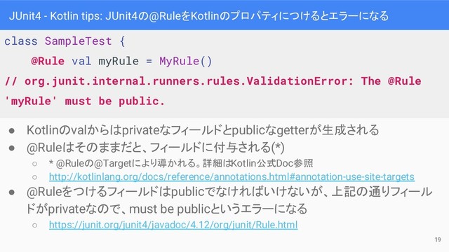 JUnit4 - Kotlin tips: JUnit4の@RuleをKotlinのプロパティにつけるとエラーになる
● Kotlinのvalからはprivateなフィールドとpublicなgetterが生成される
● @Ruleはそのままだと、フィールドに付与される(*)
○ * @Ruleの@Targetにより導かれる。詳細はKotlin公式Doc参照
○ http://kotlinlang.org/docs/reference/annotations.html#annotation-use-site-targets
● @Ruleをつけるフィールドはpublicでなければいけないが、上記の通りフィール
ドがprivateなので、must be publicというエラーになる
○ https://junit.org/junit4/javadoc/4.12/org/junit/Rule.html
class SampleTest {
@Rule val myRule = MyRule()
// org.junit.internal.runners.rules.ValidationError: The @Rule
'myRule' must be public.
19
