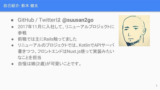 自己紹介: 鈴木 健太
● GitHub / Twitterは @suusan2go
● 2017年11月に入社して、リニューアルプロジェクトに
参戦
● 前職では主にRails触ってました
● リニューアルのプロジェクトでは、KotlinでAPIサーバ
書きつつ、フロントエンドはNuxt.js使って実装みたい
なことを担当
● 自慢は娘(２歳)が可愛いことです。
3

