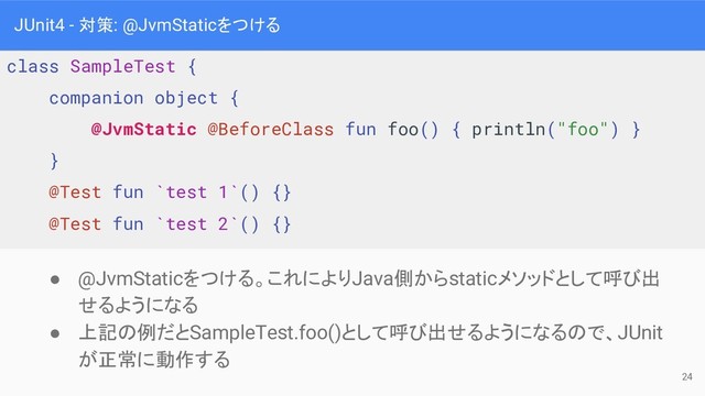 JUnit4 - 対策: @JvmStaticをつける
● @JvmStaticをつける。これによりJava側からstaticメソッドとして呼び出
せるようになる
● 上記の例だとSampleTest.foo()として呼び出せるようになるので、JUnit
が正常に動作する
class SampleTest {
companion object {
@JvmStatic @BeforeClass fun foo() { println("foo") }
}
@Test fun `test 1`() {}
@Test fun `test 2`() {}
24
