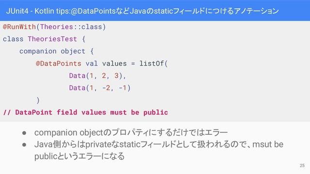 JUnit4 - Kotlin tips:@DataPointsなどJavaのstaticフィールドにつけるアノテーション
● companion objectのプロパティにするだけではエラー
● Java側からはprivateなstaticフィールドとして扱われるので、msut be
publicというエラーになる
@RunWith(Theories::class)
class TheoriesTest {
companion object {
@DataPoints val values = listOf(
Data(1, 2, 3),
Data(1, -2, -1)
)
// DataPoint field values must be public
25
