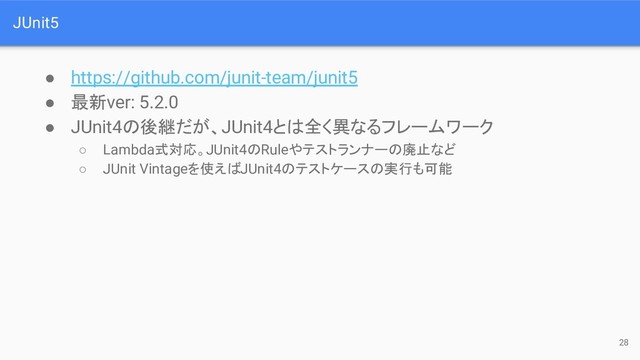 JUnit5
● https://github.com/junit-team/junit5
● 最新ver: 5.2.0
● JUnit4の後継だが、JUnit4とは全く異なるフレームワーク
○ Lambda式対応。JUnit4のRuleやテストランナーの廃止など
○ JUnit Vintageを使えばJUnit4のテストケースの実行も可能
28
